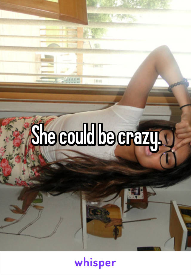 She could be crazy.