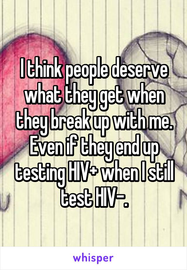 I think people deserve what they get when they break up with me. Even if they end up testing HIV+ when I still test HIV-.