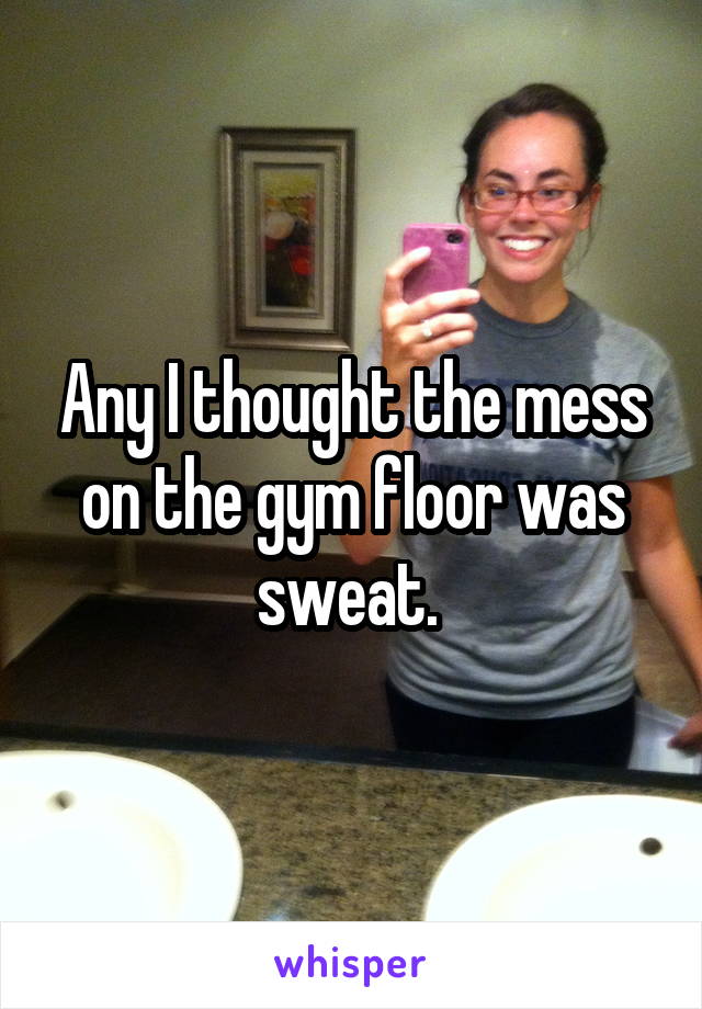 Any I thought the mess on the gym floor was sweat. 
