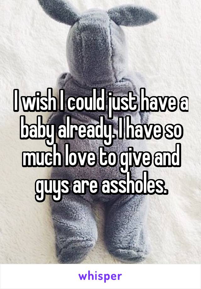 I wish I could just have a baby already. I have so much love to give and guys are assholes.
