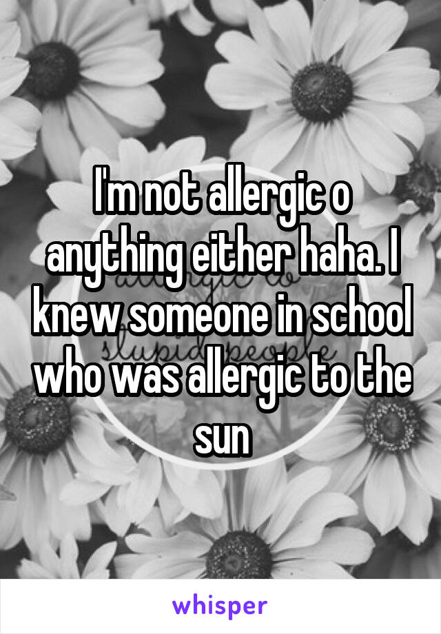 I'm not allergic o anything either haha. I knew someone in school who was allergic to the sun