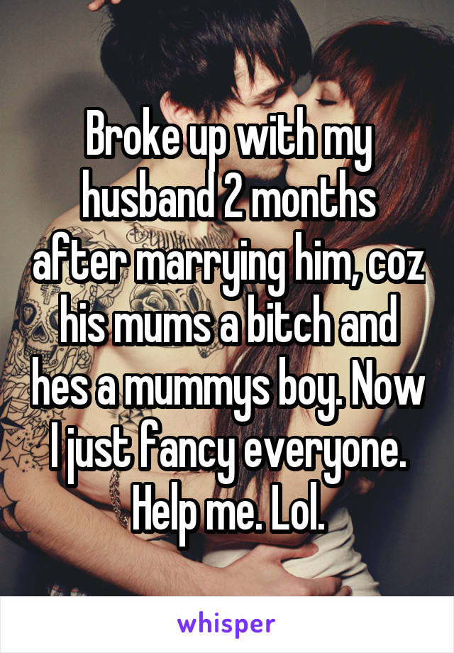 Broke up with my husband 2 months after marrying him, coz his mums a bitch and hes a mummys boy. Now I just fancy everyone. Help me. Lol.