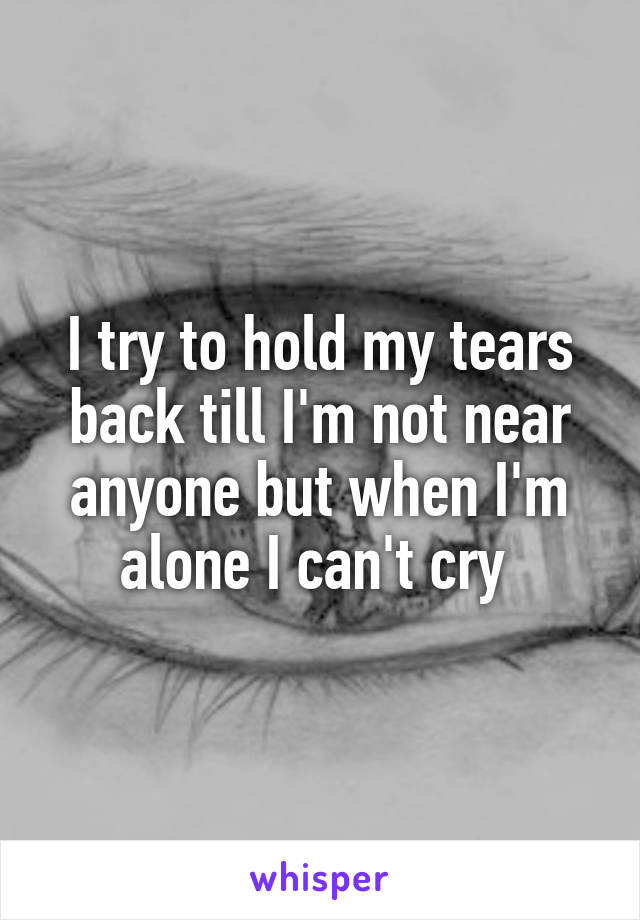 I try to hold my tears back till I'm not near anyone but when I'm alone I can't cry 