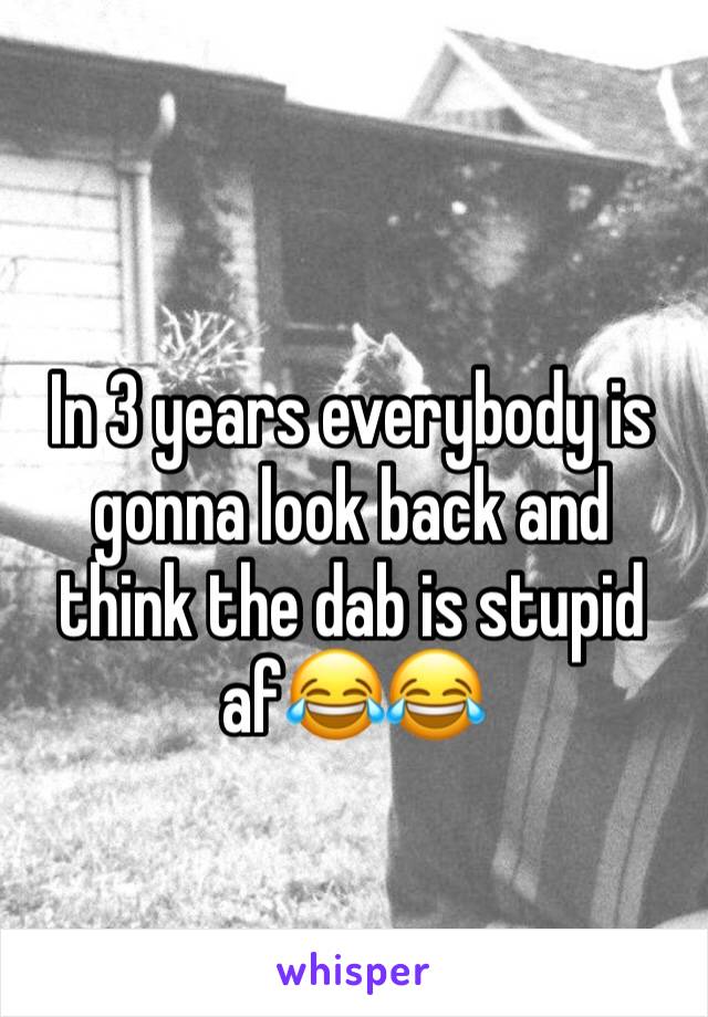 In 3 years everybody is gonna look back and think the dab is stupid af😂😂