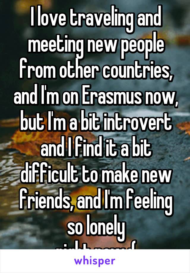 I love traveling and meeting new people from other countries, and I'm on Erasmus now, but I'm a bit introvert and I find it a bit difficult to make new friends, and I'm feeling so lonely
right now :(
