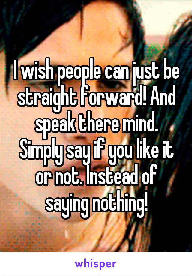 I wish people can just be straight forward! And speak there mind. Simply say if you like it or not. Instead of saying nothing!