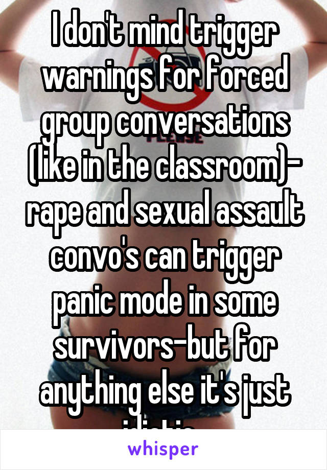 I don't mind trigger warnings for forced group conversations (like in the classroom)- rape and sexual assault convo's can trigger panic mode in some survivors-but for anything else it's just idiotic. 