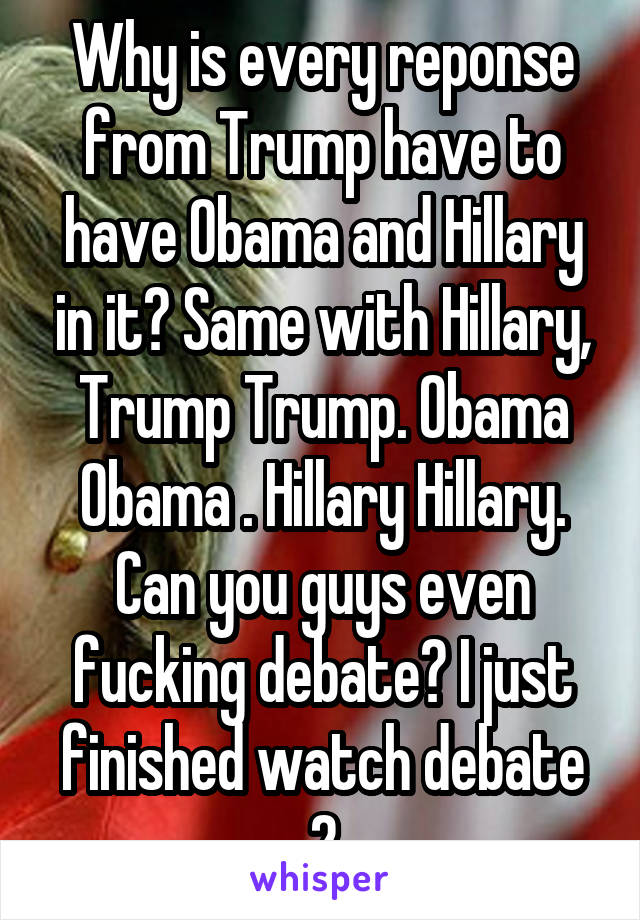 Why is every reponse from Trump have to have Obama and Hillary in it? Same with Hillary, Trump Trump. Obama Obama . Hillary Hillary. Can you guys even fucking debate? I just finished watch debate 2