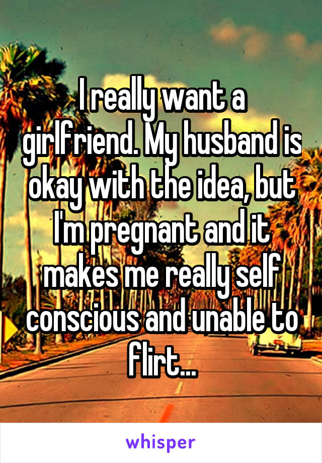 I really want a girlfriend. My husband is okay with the idea, but I'm pregnant and it makes me really self conscious and unable to flirt...