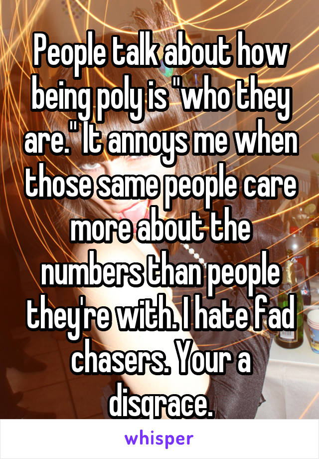 People talk about how being poly is "who they are." It annoys me when those same people care more about the numbers than people they're with. I hate fad chasers. Your a disgrace.