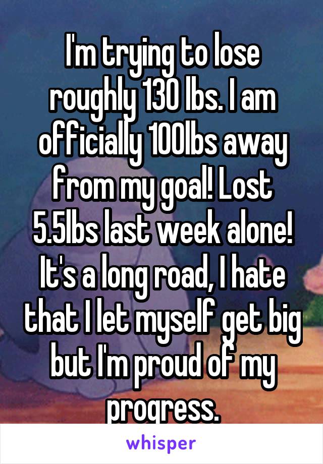 I'm trying to lose roughly 130 lbs. I am officially 100lbs away from my goal! Lost 5.5lbs last week alone! It's a long road, I hate that I let myself get big but I'm proud of my progress.