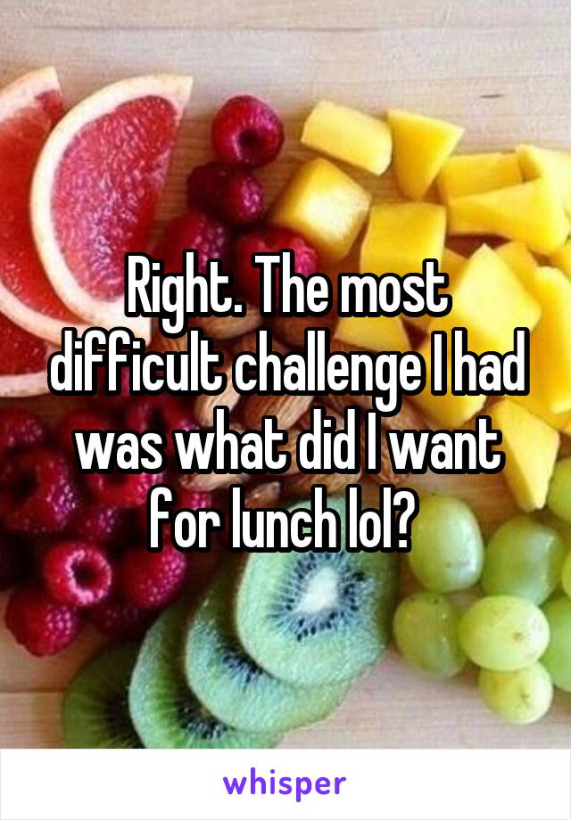 Right. The most difficult challenge I had was what did I want for lunch lol? 