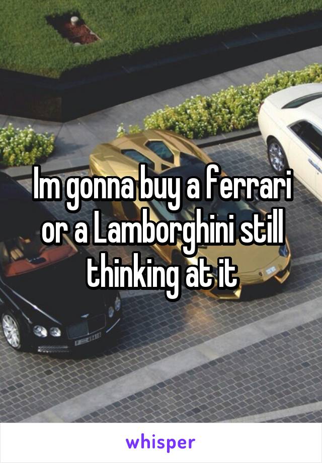 Im gonna buy a ferrari or a Lamborghini still thinking at it