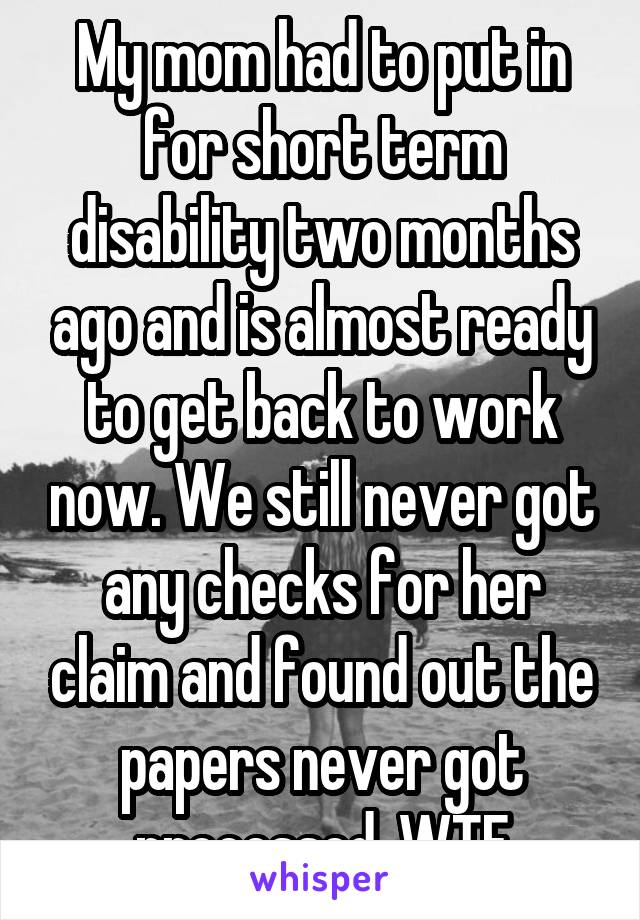 My mom had to put in for short term disability two months ago and is almost ready to get back to work now. We still never got any checks for her claim and found out the papers never got processed. WTF
