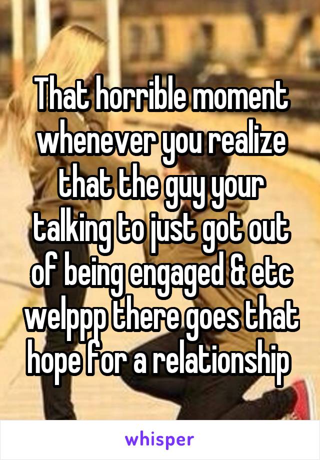 That horrible moment whenever you realize that the guy your talking to just got out of being engaged & etc welppp there goes that hope for a relationship 