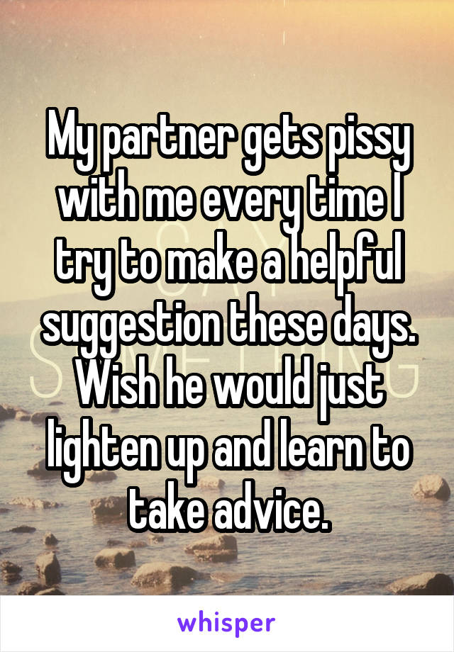 My partner gets pissy with me every time I try to make a helpful suggestion these days. Wish he would just lighten up and learn to take advice.