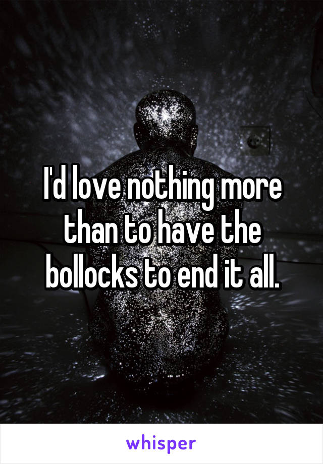 I'd love nothing more than to have the bollocks to end it all.