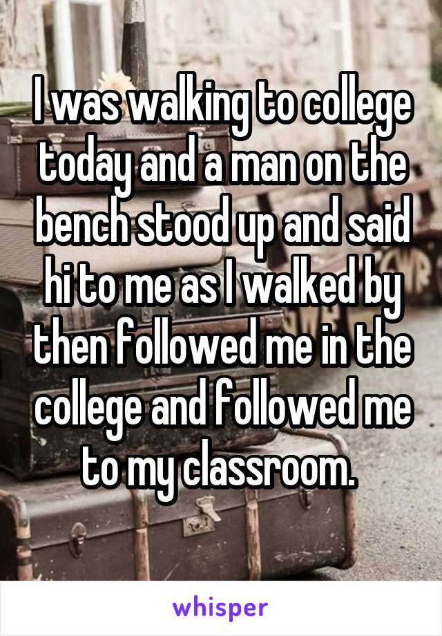 I was walking to college today and a man on the bench stood up and said hi to me as I walked by then followed me in the college and followed me to my classroom. 
