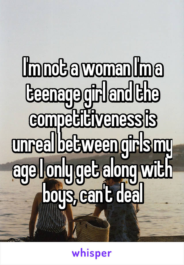 I'm not a woman I'm a teenage girl and the competitiveness is unreal between girls my age I only get along with boys, can't deal