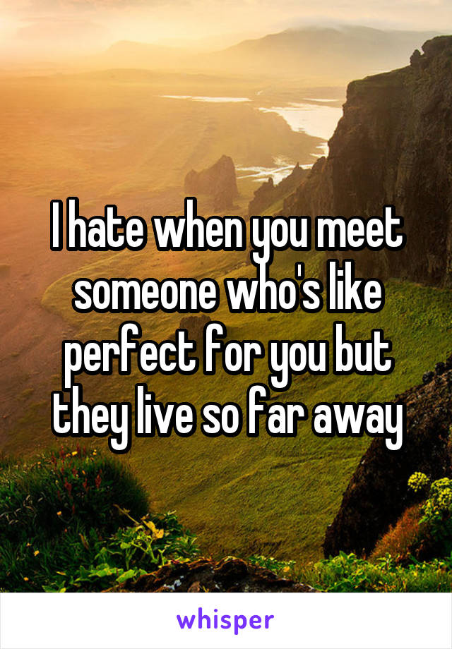 I hate when you meet someone who's like perfect for you but they live so far away