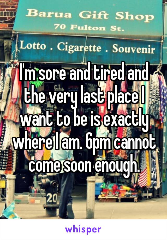 I'm sore and tired and the very last place I want to be is exactly where I am. 6pm cannot come soon enough.