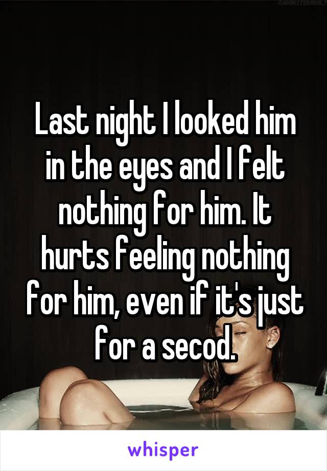Last night I looked him in the eyes and I felt nothing for him. It hurts feeling nothing for him, even if it's just for a secod.