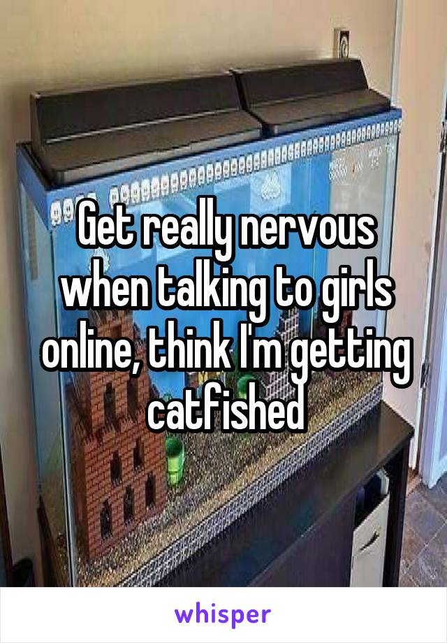 Get really nervous when talking to girls online, think I'm getting catfished