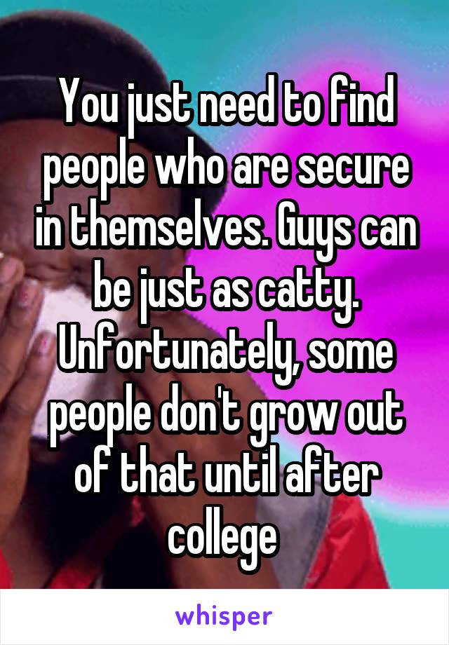 You just need to find people who are secure in themselves. Guys can be just as catty. Unfortunately, some people don't grow out of that until after college 