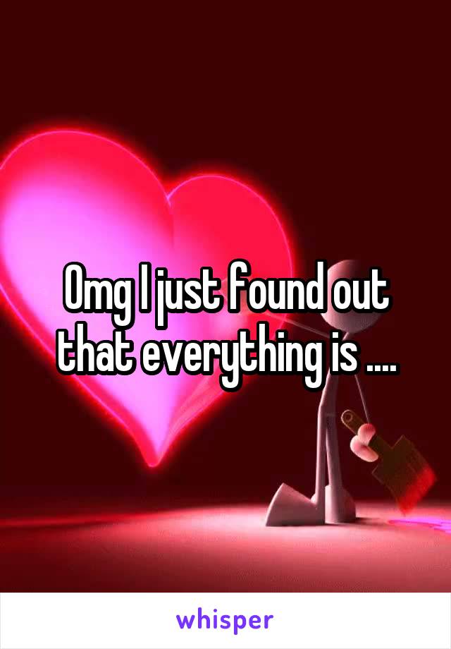 Omg I just found out that everything is ....