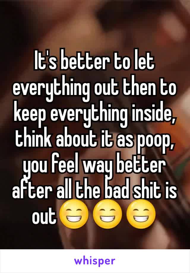 It's better to let everything out then to keep everything inside, think about it as poop, you feel way better after all the bad shit is out😁😁😁