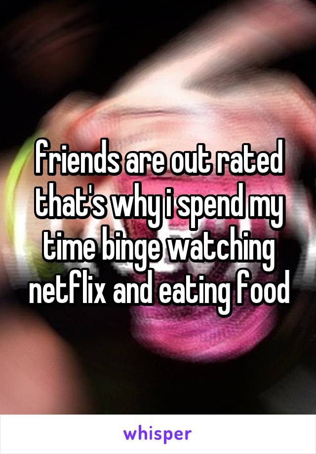 friends are out rated that's why i spend my time binge watching netflix and eating food