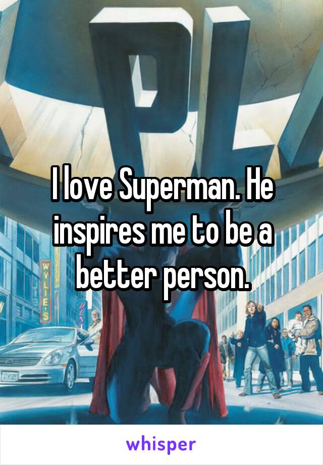 I love Superman. He inspires me to be a better person.