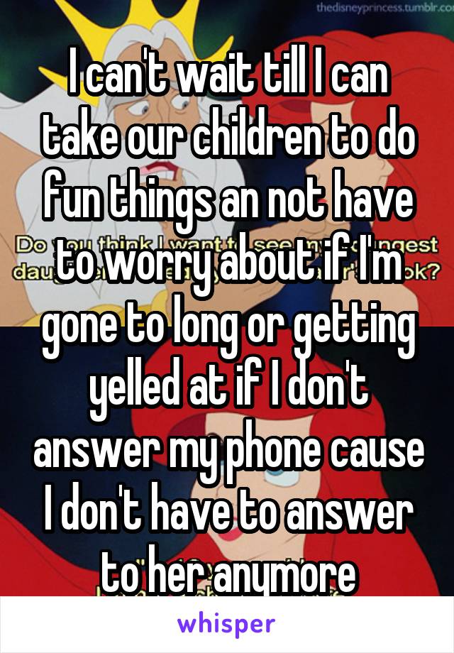 I can't wait till I can take our children to do fun things an not have to worry about if I'm gone to long or getting yelled at if I don't answer my phone cause I don't have to answer to her anymore