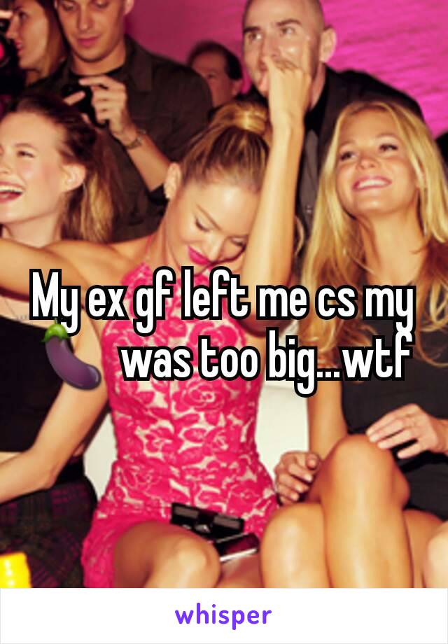 My ex gf left me cs my 🍆 was too big...wtf