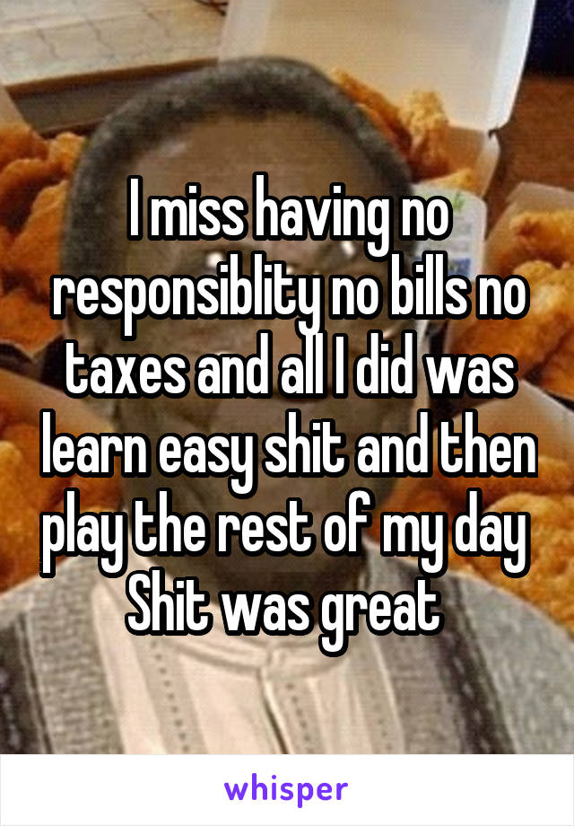 I miss having no responsiblity no bills no taxes and all I did was learn easy shit and then play the rest of my day 
Shit was great 