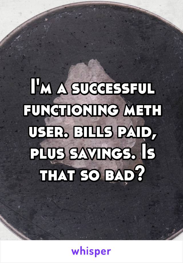 I'm a successful functioning meth user. bills paid, plus savings. Is that so bad?