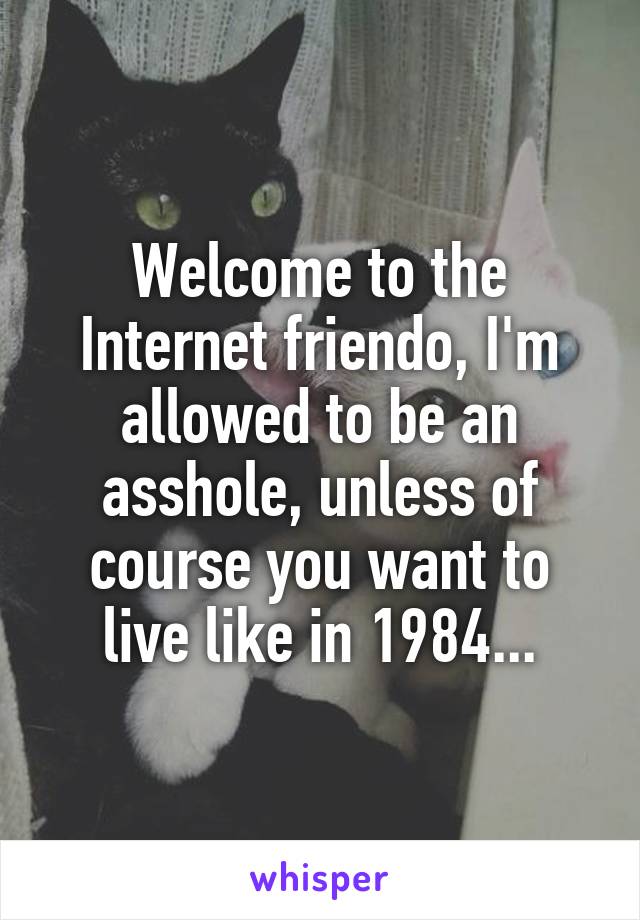Welcome to the Internet friendo, I'm allowed to be an asshole, unless of course you want to live like in 1984...