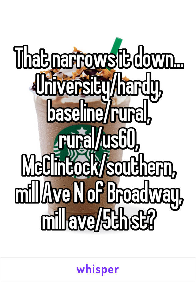That narrows it down...
University/hardy, baseline/rural, rural/us60, McClintock/southern, mill Ave N of Broadway, mill ave/5th st?