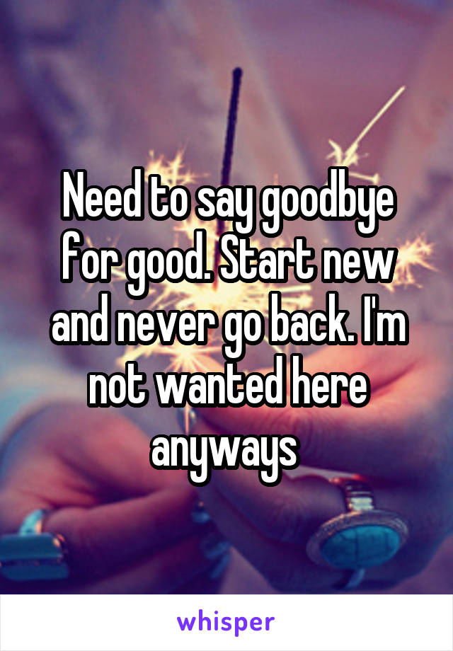 Need to say goodbye for good. Start new and never go back. I'm not wanted here anyways 
