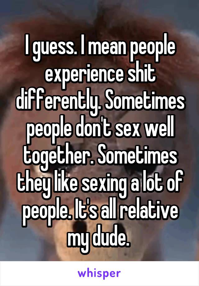 I guess. I mean people experience shit differently. Sometimes people don't sex well together. Sometimes they like sexing a lot of people. It's all relative my dude. 