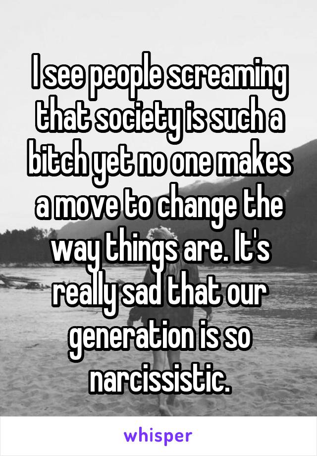 I see people screaming that society is such a bitch yet no one makes a move to change the way things are. It's really sad that our generation is so narcissistic.