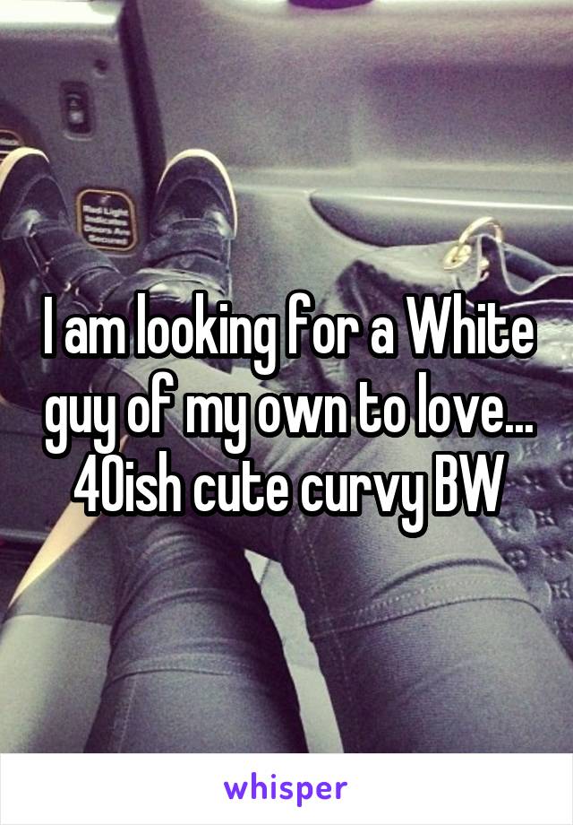I am looking for a White guy of my own to love...
40ish cute curvy BW