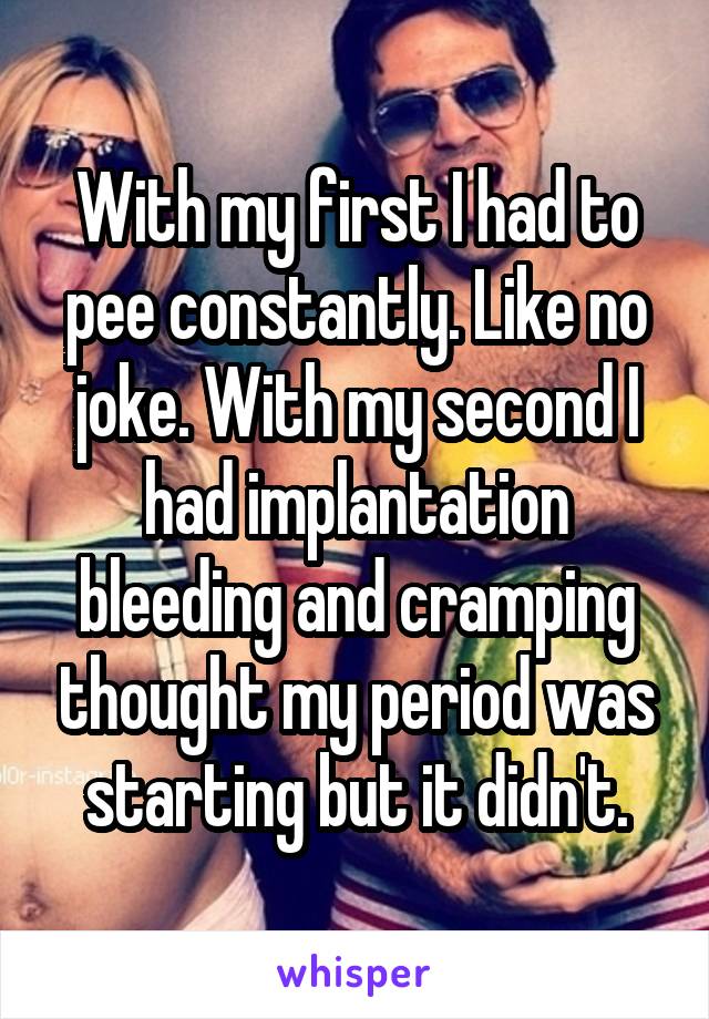 With my first I had to pee constantly. Like no joke. With my second I had implantation bleeding and cramping thought my period was starting but it didn't.
