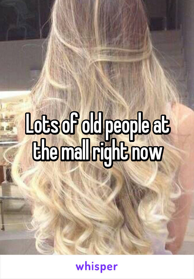 Lots of old people at the mall right now