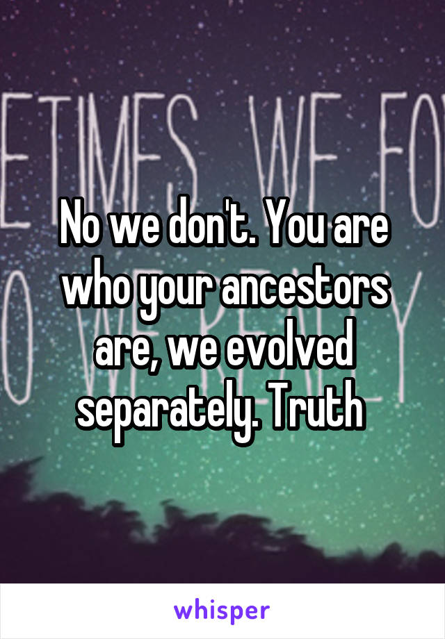 No we don't. You are who your ancestors are, we evolved separately. Truth 