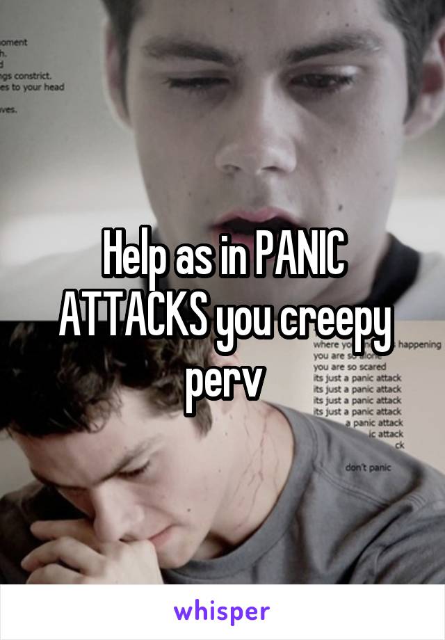 Help as in PANIC ATTACKS you creepy perv