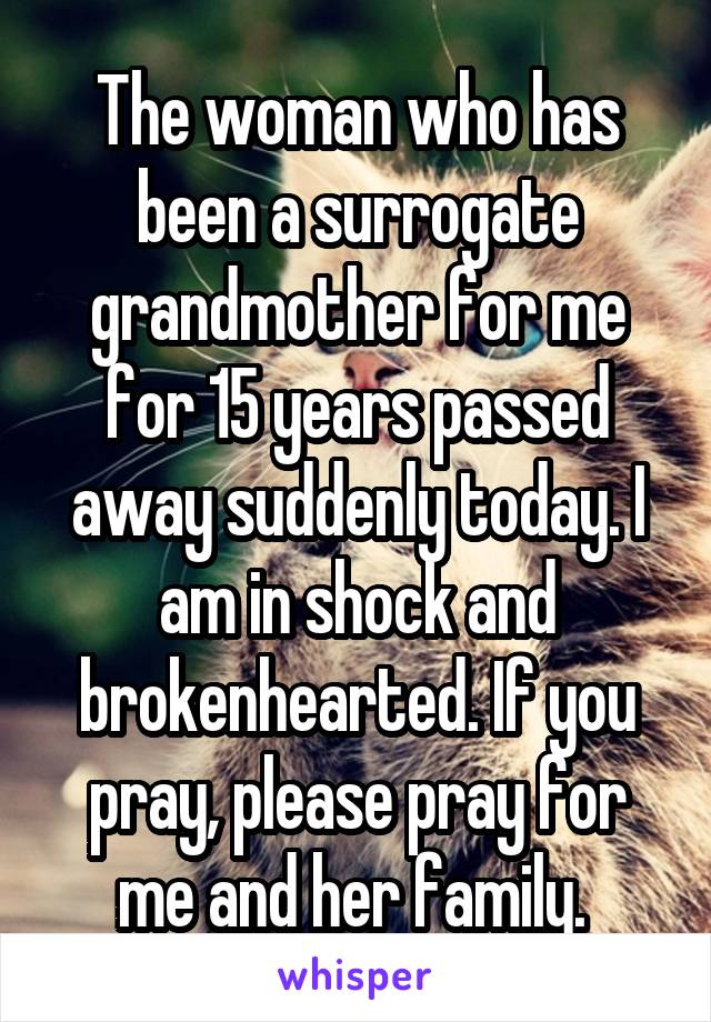 The woman who has been a surrogate grandmother for me for 15 years passed away suddenly today. I am in shock and brokenhearted. If you pray, please pray for me and her family. 
