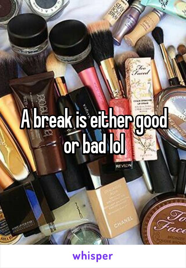 A break is either good or bad lol