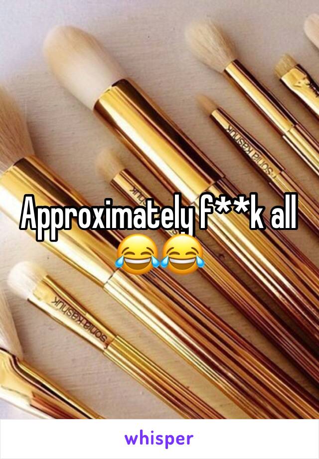 Approximately f**k all 😂😂