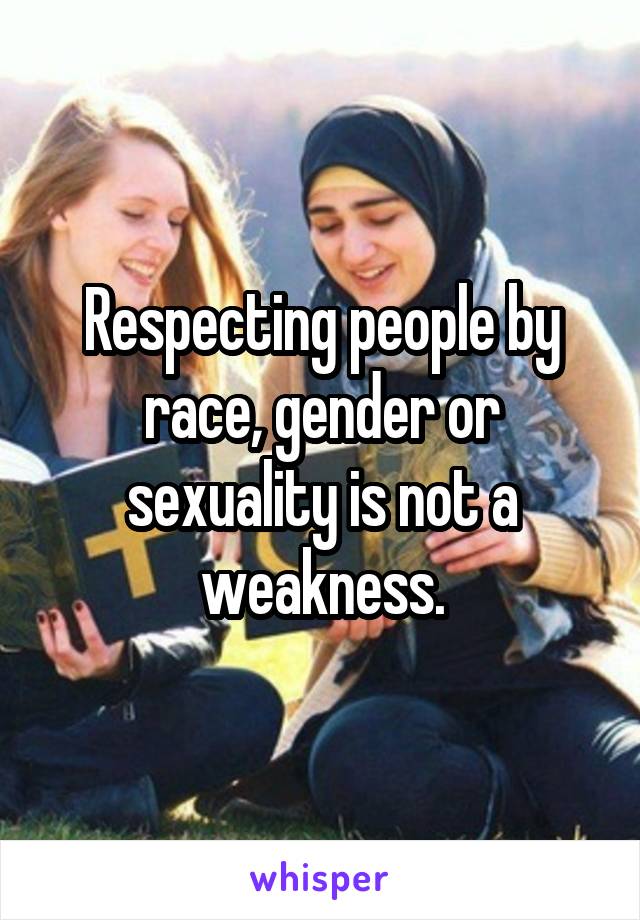 Respecting people by race, gender or sexuality is not a weakness.